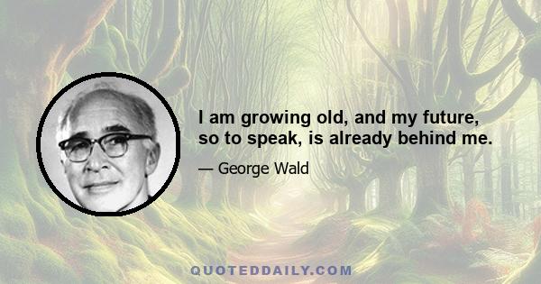 I am growing old, and my future, so to speak, is already behind me.