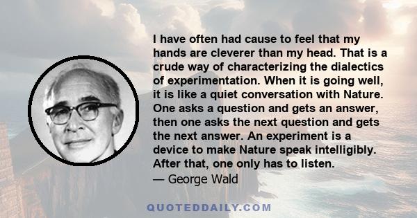 I have often had cause to feel that my hands are cleverer than my head. That is a crude way of characterizing the dialectics of experimentation. When it is going well, it is like a quiet conversation with Nature. One