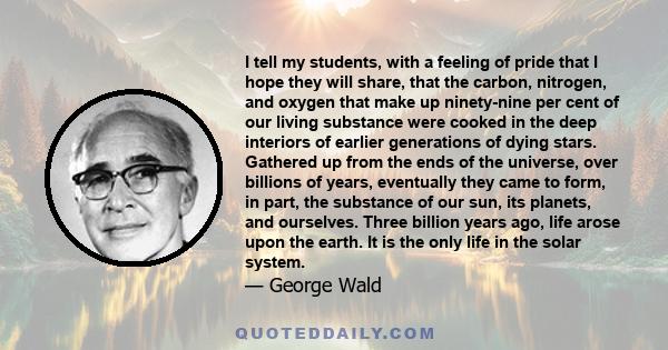 I tell my students, with a feeling of pride that I hope they will share, that the carbon, nitrogen, and oxygen that make up ninety-nine per cent of our living substance were cooked in the deep interiors of earlier