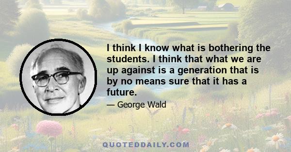 I think I know what is bothering the students. I think that what we are up against is a generation that is by no means sure that it has a future.