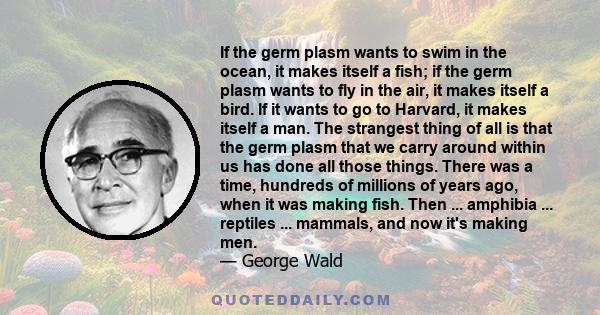 If the germ plasm wants to swim in the ocean, it makes itself a fish; if the germ plasm wants to fly in the air, it makes itself a bird. If it wants to go to Harvard, it makes itself a man. The strangest thing of all is 