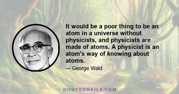 It would be a poor thing to be an atom in a universe without physicists, and physicists are made of atoms. A physicist is an atom's way of knowing about atoms.