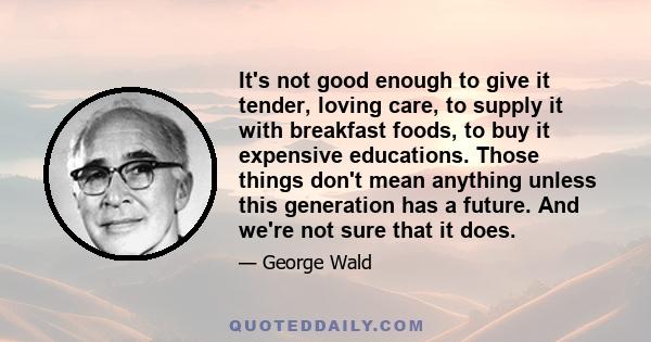 It's not good enough to give it tender, loving care, to supply it with breakfast foods, to buy it expensive educations. Those things don't mean anything unless this generation has a future. And we're not sure that it