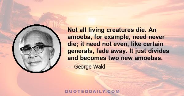 Not all living creatures die. An amoeba, for example, need never die; it need not even, like certain generals, fade away. It just divides and becomes two new amoebas.