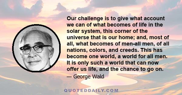 Our challenge is to give what account we can of what becomes of life in the solar system, this corner of the universe that is our home; and, most of all, what becomes of men-all men, of all nations, colors, and creeds.