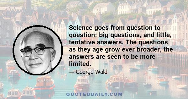 Science goes from question to question; big questions, and little, tentative answers. The questions as they age grow ever broader, the answers are seen to be more limited.