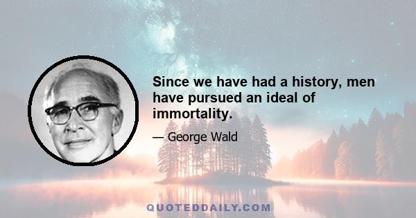 Since we have had a history, men have pursued an ideal of immortality.