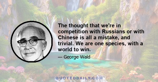 The thought that we're in competition with Russians or with Chinese is all a mistake, and trivial. We are one species, with a world to win.