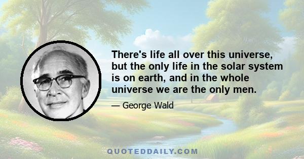 There's life all over this universe, but the only life in the solar system is on earth, and in the whole universe we are the only men.