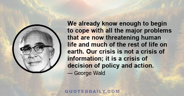 We already know enough to begin to cope with all the major problems that are now threatening human life and much of the rest of life on earth. Our crisis is not a crisis of information; it is a crisis of decision of