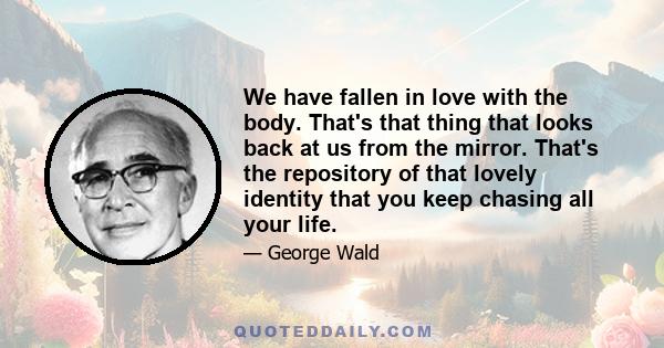 We have fallen in love with the body. That's that thing that looks back at us from the mirror. That's the repository of that lovely identity that you keep chasing all your life.