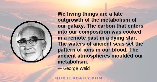 We living things are a late outgrowth of the metabolism of our galaxy. The carbon that enters into our composition was cooked in a remote past in a dying star. The waters of ancient seas set the pattern of ions in our