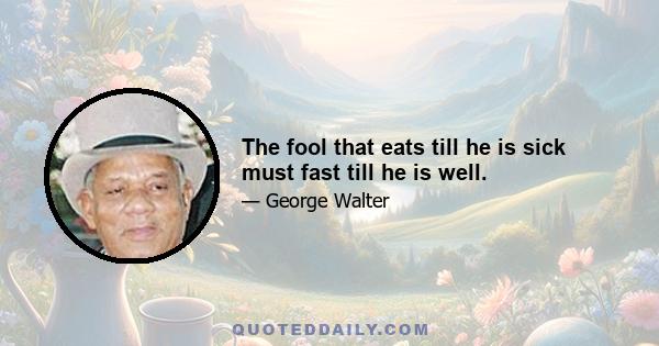 The fool that eats till he is sick must fast till he is well.