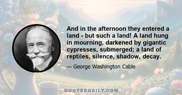 And in the afternoon they entered a land - but such a land! A land hung in mourning, darkened by gigantic cypresses, submerged; a land of reptiles, silence, shadow, decay.