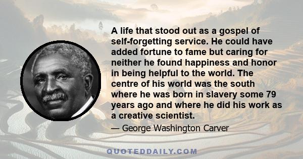 A life that stood out as a gospel of self-forgetting service. He could have added fortune to fame but caring for neither he found happiness and honor in being helpful to the world. The centre of his world was the south