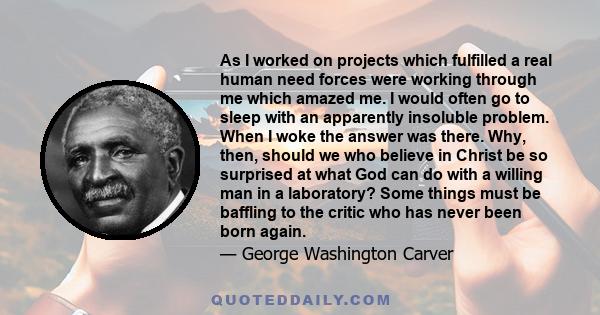 As I worked on projects which fulfilled a real human need forces were working through me which amazed me. I would often go to sleep with an apparently insoluble problem. When I woke the answer was there. Why, then,