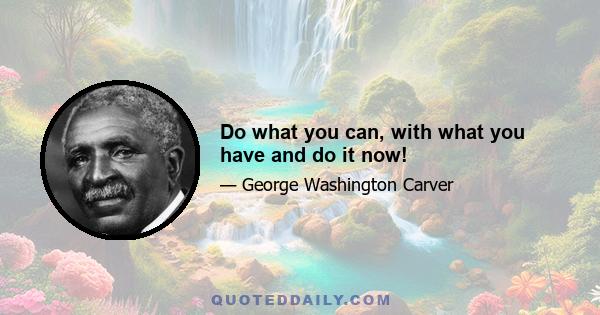 Do what you can, with what you have and do it now!