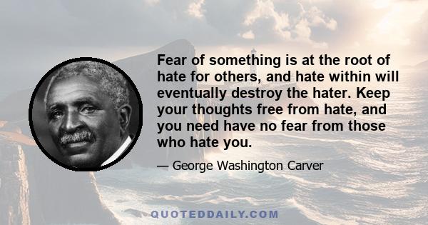 Fear of something is at the root of hate for others, and hate within will eventually destroy the hater. Keep your thoughts free from hate, and you need have no fear from those who hate you.