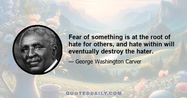 Fear of something is at the root of hate for others, and hate within will eventually destroy the hater.