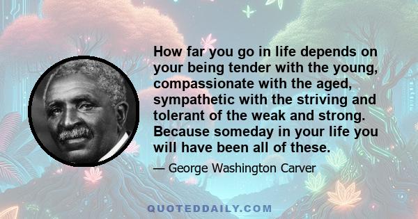 How far you go in life depends on your being tender with the young, compassionate with the aged, sympathetic with the striving and tolerant of the weak and strong. Because someday in your life you will have been all of