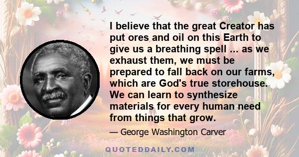 I believe that the great Creator has put ores and oil on this Earth to give us a breathing spell ... as we exhaust them, we must be prepared to fall back on our farms, which are God's true storehouse. We can learn to