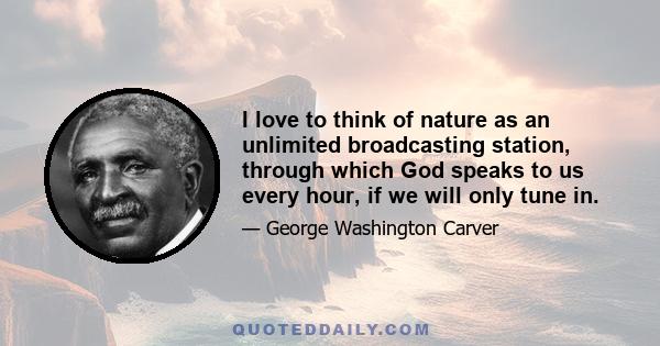 I love to think of nature as an unlimited broadcasting station, through which God speaks to us every hour, if we will only tune in.