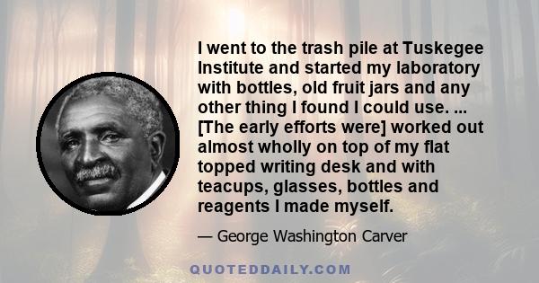 I went to the trash pile at Tuskegee Institute and started my laboratory with bottles, old fruit jars and any other thing I found I could use. ... [The early efforts were] worked out almost wholly on top of my flat