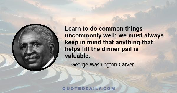 Learn to do common things uncommonly well; we must always keep in mind that anything that helps fill the dinner pail is valuable.