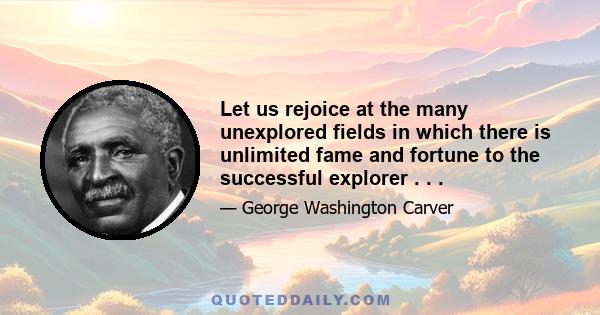 Let us rejoice at the many unexplored fields in which there is unlimited fame and fortune to the successful explorer . . .