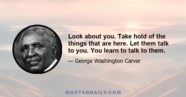 Look about you. Take hold of the things that are here. Let them talk to you. You learn to talk to them.