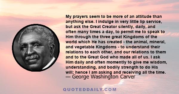 My prayers seem to be more of an attitude than anything else. I indulge in very little lip service, but ask the Great Creator silently, daily, and often many times a day, to permit me to speak to Him through the three