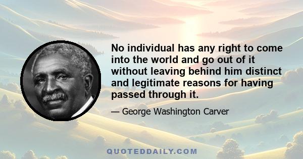 No individual has any right to come into the world and go out of it without leaving behind him distinct and legitimate reasons for having passed through it.