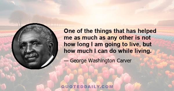 One of the things that has helped me as much as any other is not how long I am going to live, but how much I can do while living.