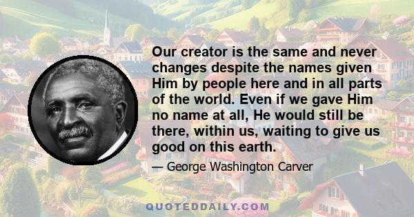 Our creator is the same and never changes despite the names given Him by people here and in all parts of the world. Even if we gave Him no name at all, He would still be there, within us, waiting to give us good on this 