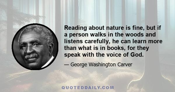 Reading about nature is fine, but if a person walks in the woods and listens carefully, he can learn more than what is in books, for they speak with the voice of God.