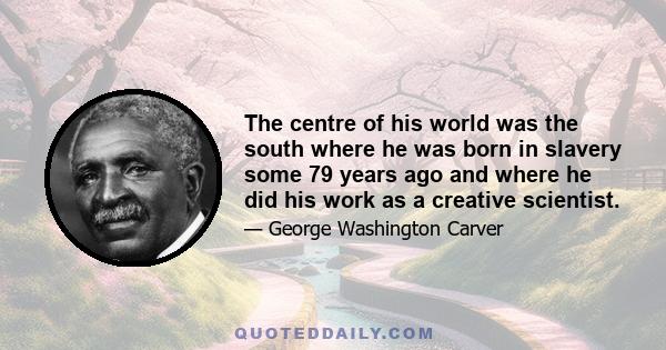 The centre of his world was the south where he was born in slavery some 79 years ago and where he did his work as a creative scientist.