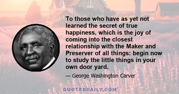 To those who have as yet not learned the secret of true happiness, which is the joy of coming into the closest relationship with the Maker and Preserver of all things: begin now to study the little things in your own