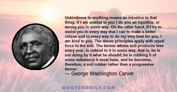 Unkindness to anything means an injustice to that thing. If I am unkind to you I do you an injustice, or wrong you in some way. On the other hand, if I try to assist you in every way that I can to make a better citizen