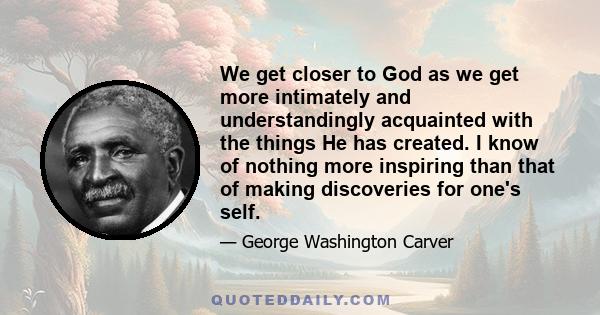 We get closer to God as we get more intimately and understandingly acquainted with the things He has created. I know of nothing more inspiring than that of making discoveries for one's self.