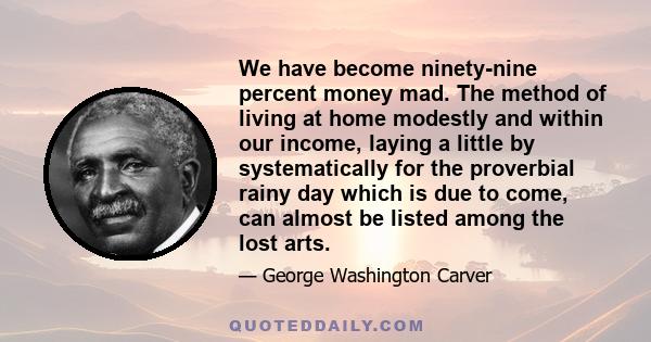 We have become ninety-nine percent money mad. The method of living at home modestly and within our income, laying a little by systematically for the proverbial rainy day which is due to come, can almost be listed among