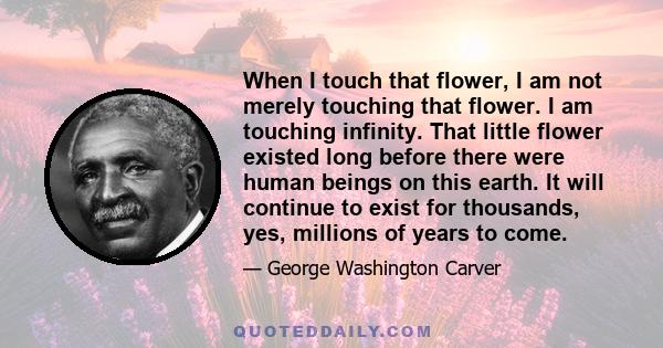 When I touch that flower, I am not merely touching that flower. I am touching infinity. That little flower existed long before there were human beings on this earth. It will continue to exist for thousands, yes,