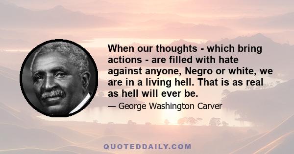 When our thoughts - which bring actions - are filled with hate against anyone, Negro or white, we are in a living hell. That is as real as hell will ever be.