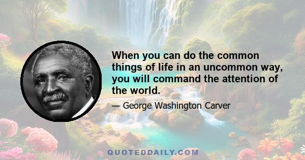 When you can do the common things of life in an uncommon way, you will command the attention of the world.