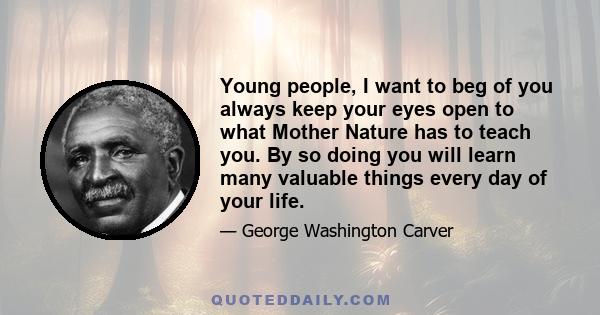 Young people, I want to beg of you always keep your eyes open to what Mother Nature has to teach you. By so doing you will learn many valuable things every day of your life.