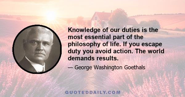 Knowledge of our duties is the most essential part of the philosophy of life. If you escape duty you avoid action. The world demands results.