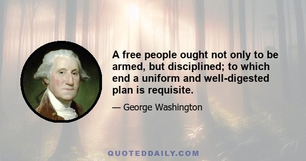 A free people ought not only to be armed, but disciplined; to which end a uniform and well-digested plan is requisite; and their safety and interest require that they should promote such manufactories as tend to render