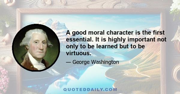 A good moral character is the first essential. It is highly important not only to be learned but to be virtuous.