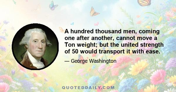 A hundred thousand men, coming one after another, cannot move a Ton weight; but the united strength of 50 would transport it with ease.