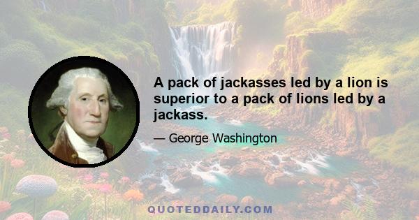 A pack of jackasses led by a lion is superior to a pack of lions led by a jackass.