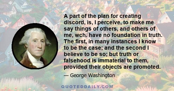 A part of the plan for creating discord, is, I perceive, to make me say things of others, and others of me, wch. have no foundation in truth. The first, in many instances I know to be the case; and the second I believe